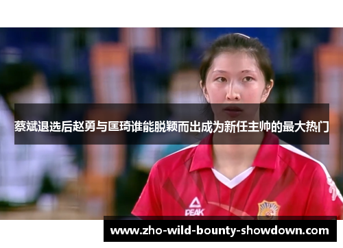 蔡斌退选后赵勇与匡琦谁能脱颖而出成为新任主帅的最大热门