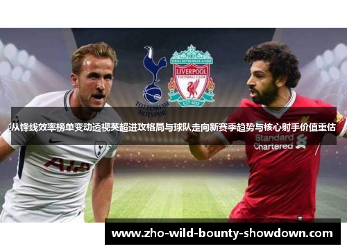 从锋线效率榜单变动透视英超进攻格局与球队走向新赛季趋势与核心射手价值重估