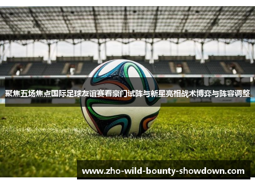 聚焦五场焦点国际足球友谊赛看豪门试阵与新星亮相战术博弈与阵容调整