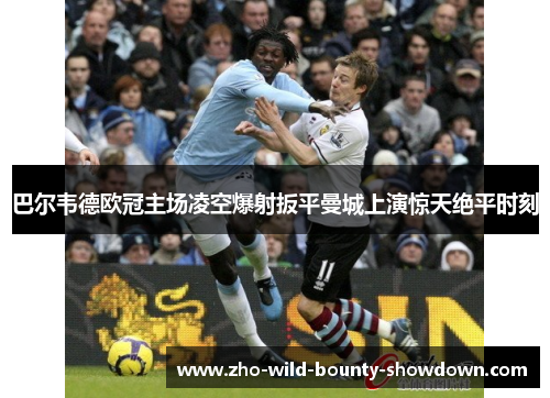 巴尔韦德欧冠主场凌空爆射扳平曼城上演惊天绝平时刻