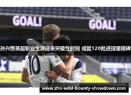 孙兴慜英超职业生涯迎来突破性时刻 成就120粒进球里程碑