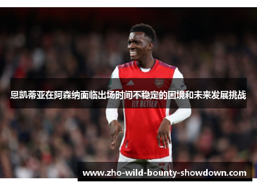 恩凯蒂亚在阿森纳面临出场时间不稳定的困境和未来发展挑战