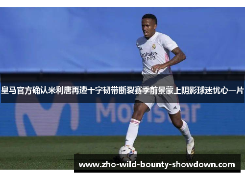 皇马官方确认米利唐再遭十字韧带断裂赛季前景蒙上阴影球迷忧心一片
