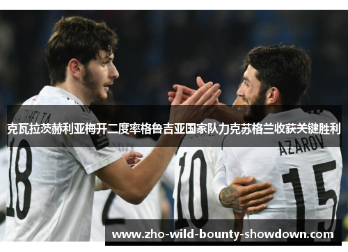 克瓦拉茨赫利亚梅开二度率格鲁吉亚国家队力克苏格兰收获关键胜利