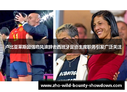 卢比亚莱斯因强吻风波辞去西班牙足协主席职务引发广泛关注