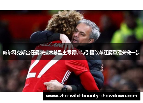 威尔科克斯出任曼联技术总监主导青训与引援改革红魔重建关键一步