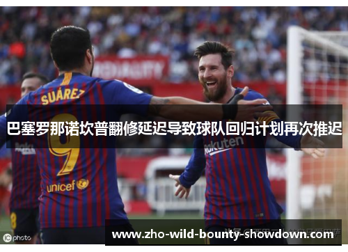 巴塞罗那诺坎普翻修延迟导致球队回归计划再次推迟