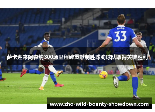 萨卡迎来阿森纳300场里程碑贡献制胜球助球队取得关键胜利