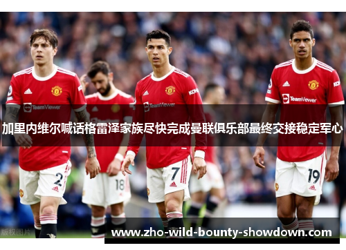 加里内维尔喊话格雷泽家族尽快完成曼联俱乐部最终交接稳定军心