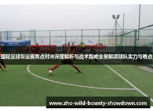 国际足球友谊赛焦点对决深度解析与战术前瞻全景解读球队实力与看点 国际足球友谊赛焦点对决深度解析与战术前瞻全景解读球队实力与看点